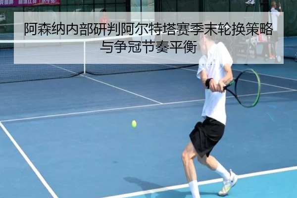 阿森纳内部研判阿尔特塔赛季末轮换策略与争冠节奏平衡