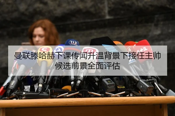 曼联滕哈赫下课传闻升温背景下接任主帅候选前景全面评估