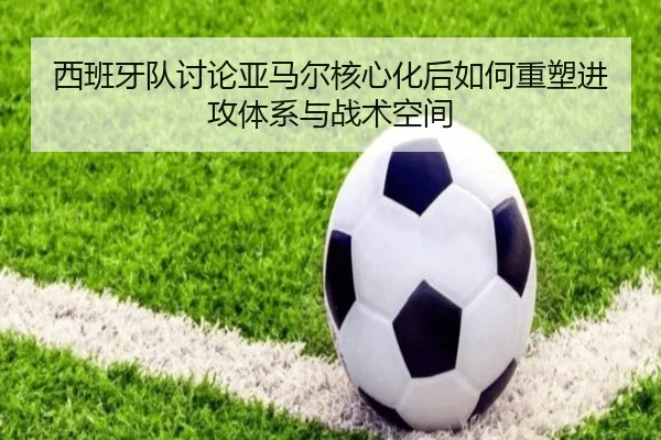 西班牙队讨论亚马尔核心化后如何重塑进攻体系与战术空间