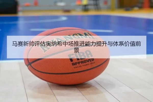 马赛新帅评估奥纳希中场推进能力提升与体系价值前景