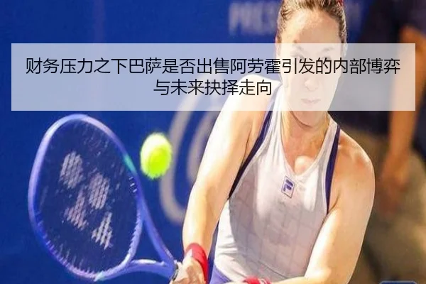 财务压力之下巴萨是否出售阿劳霍引发的内部博弈与未来抉择走向
