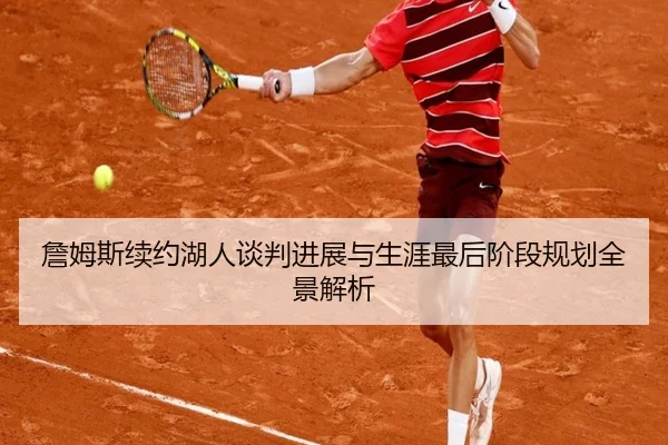 詹姆斯续约湖人谈判进展与生涯最后阶段规划全景解析