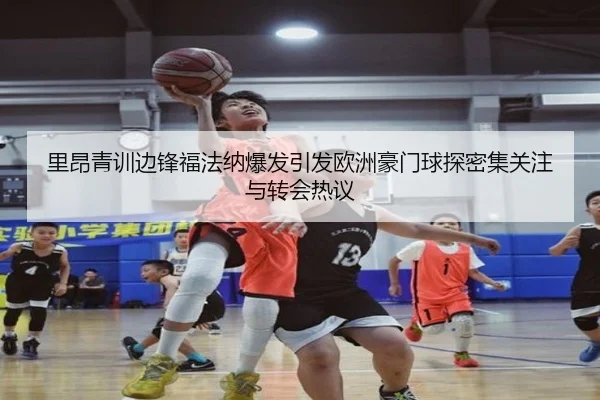 里昂青训边锋福法纳爆发引发欧洲豪门球探密集关注与转会热议