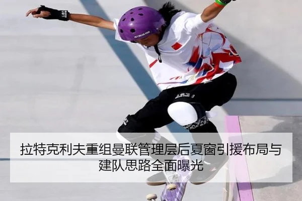 拉特克利夫重组曼联管理层后夏窗引援布局与建队思路全面曝光