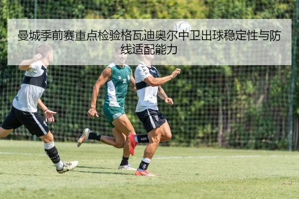 曼城季前赛重点检验格瓦迪奥尔中卫出球稳定性与防线适配能力