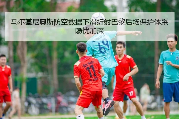 马尔基尼奥斯防空数据下滑折射巴黎后场保护体系隐忧加深
