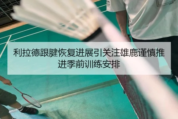 利拉德跟腱恢复进展引关注雄鹿谨慎推进季前训练安排
